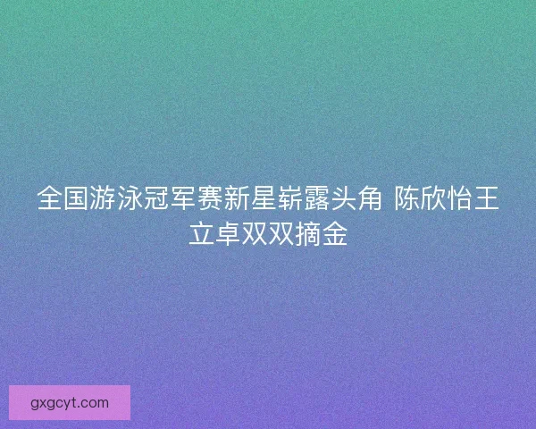 全国游泳冠军赛新星崭露头角 陈欣怡王立卓双双摘金