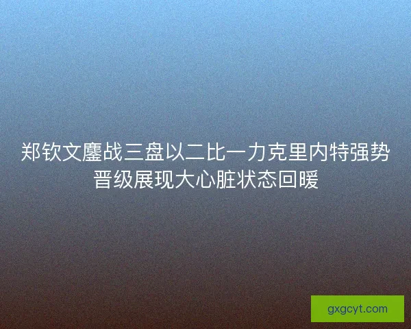 郑钦文鏖战三盘以二比一力克里内特强势晋级展现大心脏状态回暖