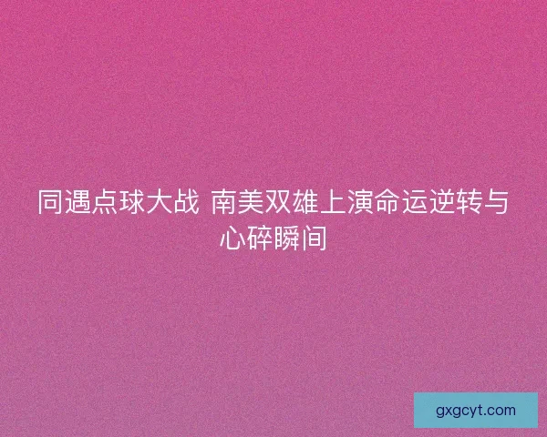 同遇点球大战 南美双雄上演命运逆转与心碎瞬间