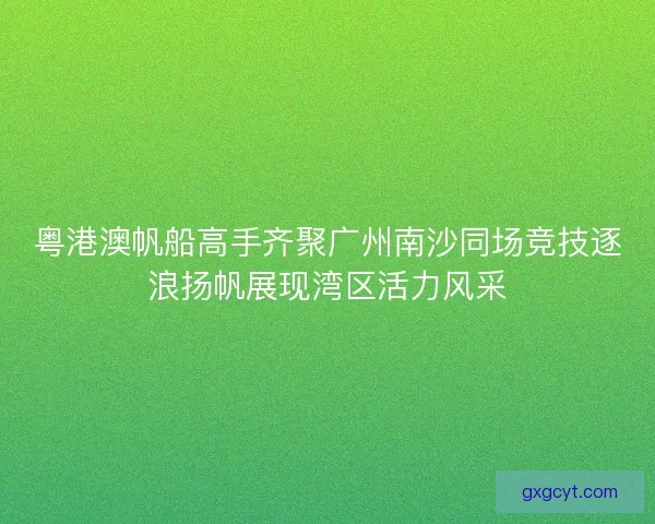 粤港澳帆船高手齐聚广州南沙同场竞技逐浪扬帆展现湾区活力风采