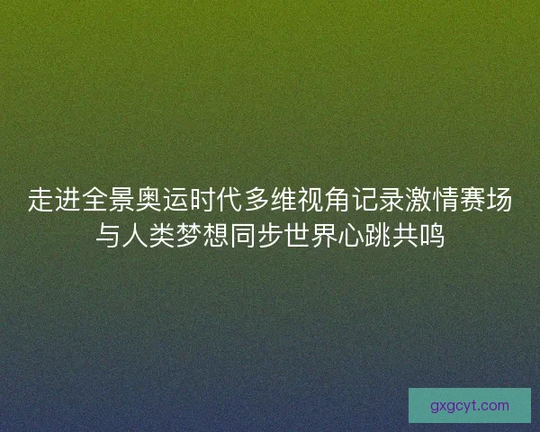 走进全景奥运时代多维视角记录激情赛场与人类梦想同步世界心跳共鸣 走进全景奥运时代多维视角记录激情赛场与人类梦想同步世界心跳共鸣
