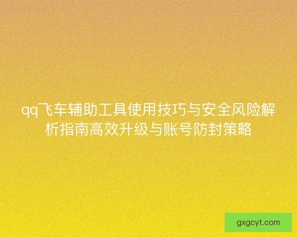 qq飞车辅助工具使用技巧与安全风险解析指南高效升级与账号防封策略