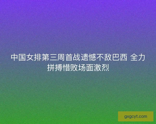 中国女排第三周首战遗憾不敌巴西 全力拼搏惜败场面激烈