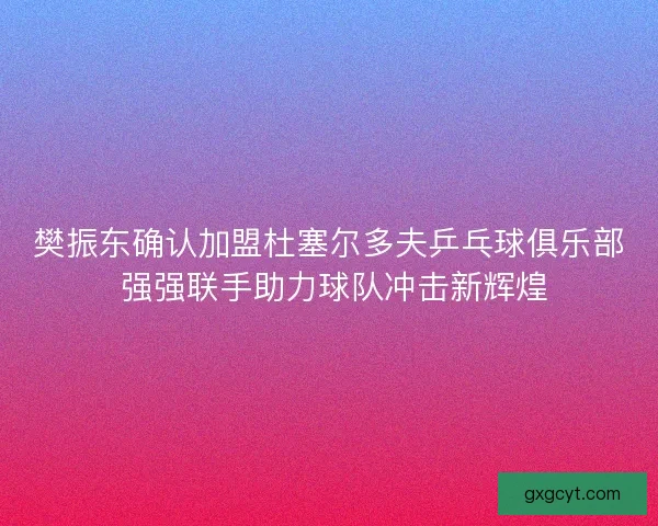 樊振东确认加盟杜塞尔多夫乒乓球俱乐部 强强联手助力球队冲击新辉煌