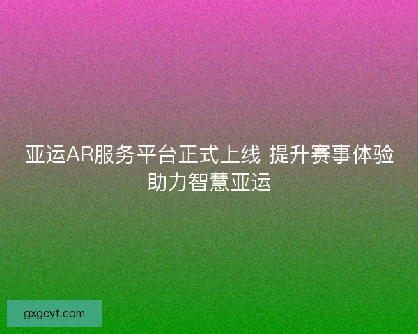 亚运AR服务平台正式上线 提升赛事体验助力智慧亚运