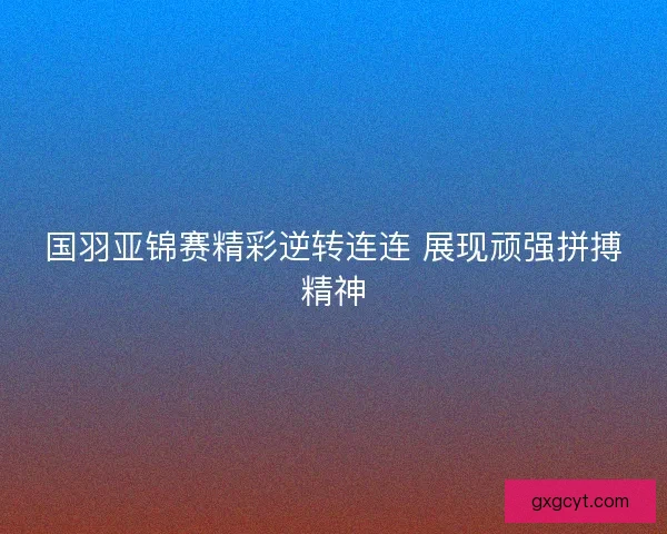 国羽亚锦赛精彩逆转连连 展现顽强拼搏精神 国羽亚锦赛精彩逆转连连 展现顽强拼搏精神