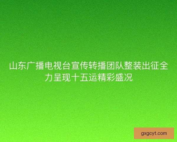 山东广播电视台宣传转播团队整装出征全力呈现十五运精彩盛况
