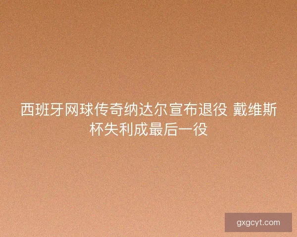 西班牙网球传奇纳达尔宣布退役 戴维斯杯失利成最后一役