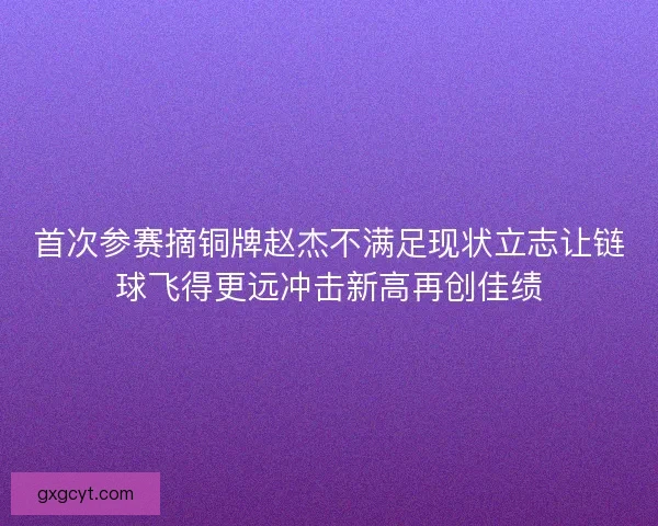 首次参赛摘铜牌赵杰不满足现状立志让链球飞得更远冲击新高再创佳绩
