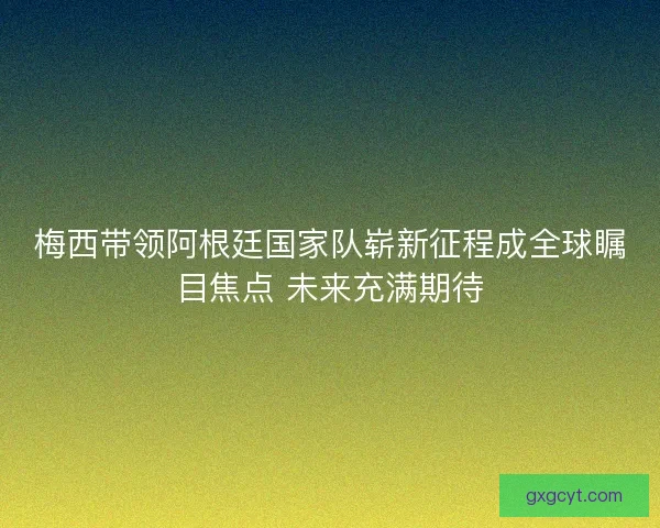 梅西带领阿根廷国家队崭新征程成全球瞩目焦点 未来充满期待 梅西带领阿根廷国家队崭新征程成全球瞩目焦点 未来充满期待