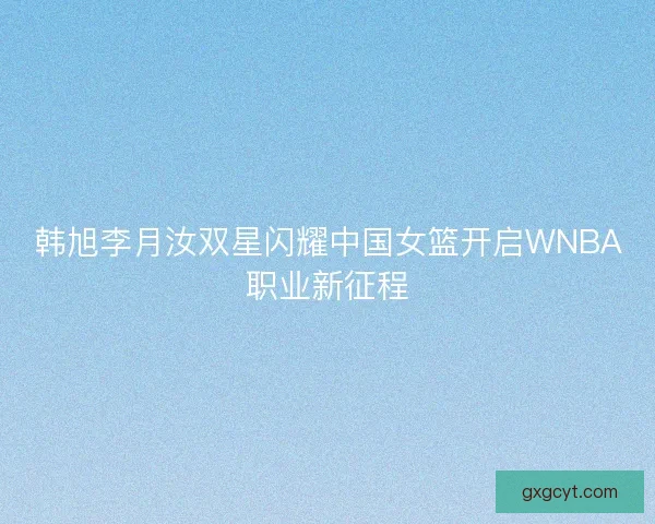 韩旭李月汝双星闪耀中国女篮开启WNBA职业新征程