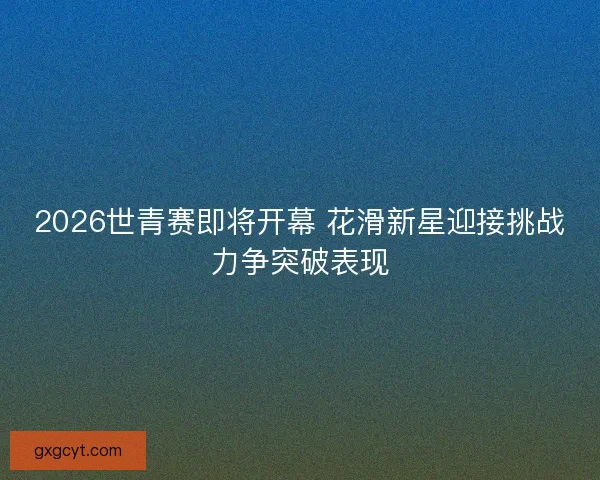 2026世青赛即将开幕 花滑新星迎接挑战力争突破表现 2026世青赛即将开幕 花滑新星迎接挑战力争突破表现