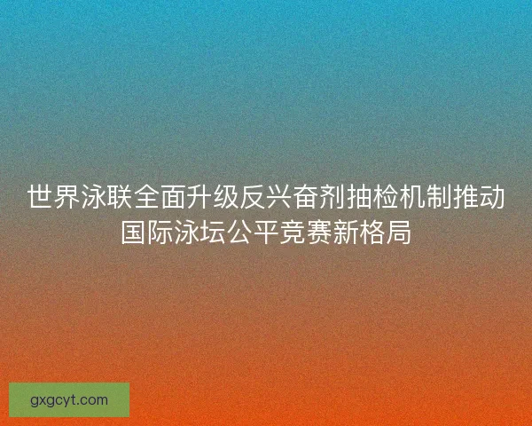 世界泳联全面升级反兴奋剂抽检机制推动国际泳坛公平竞赛新格局