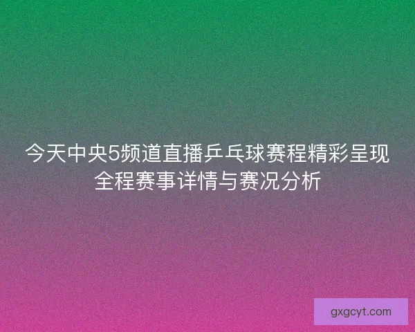 今天中央5频道直播乒乓球赛程精彩呈现全程赛事详情与赛况分析