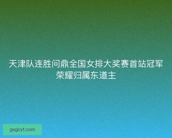 天津队连胜问鼎全国女排大奖赛首站冠军荣耀归属东道主 天津队连胜问鼎全国女排大奖赛首站冠军荣耀归属东道主