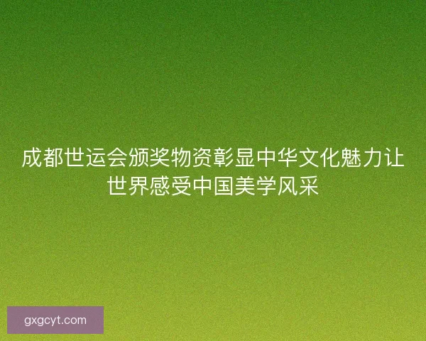 成都世运会颁奖物资彰显中华文化魅力让世界感受中国美学风采