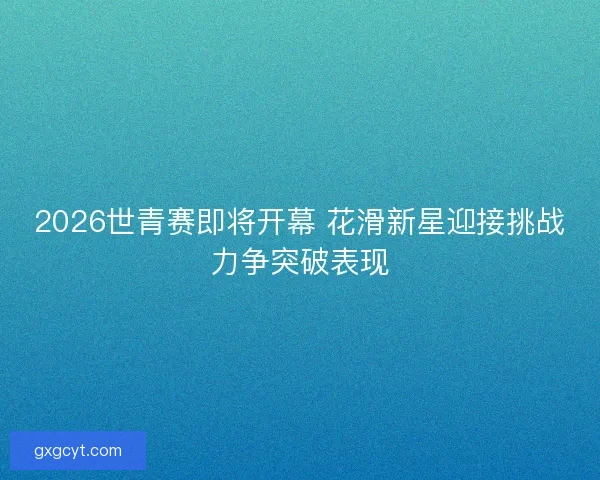 2026世青赛即将开幕 花滑新星迎接挑战力争突破表现 2026世青赛即将开幕 花滑新星迎接挑战力争突破表现