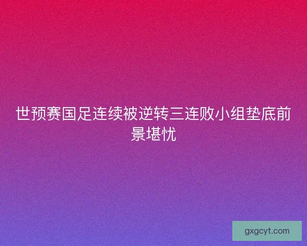 世预赛国足连续被逆转三连败小组垫底前景堪忧