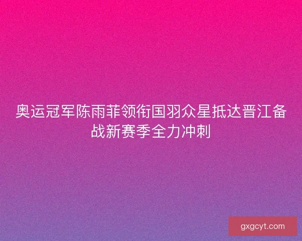 奥运冠军陈雨菲领衔国羽众星抵达晋江备战新赛季全力冲刺