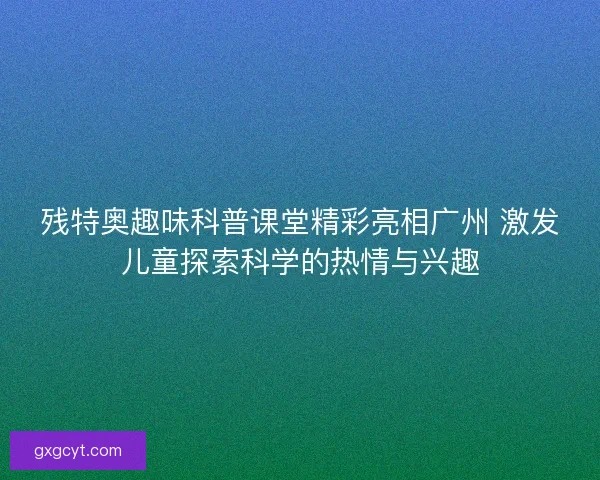 残特奥趣味科普课堂精彩亮相广州 激发儿童探索科学的热情与兴趣 残特奥趣味科普课堂精彩亮相广州 激发儿童探索科学的热情与兴趣