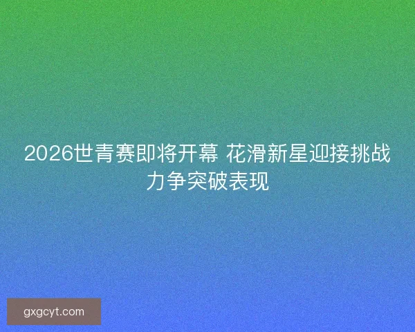 2026世青赛即将开幕 花滑新星迎接挑战力争突破表现 2026世青赛即将开幕 花滑新星迎接挑战力争突破表现