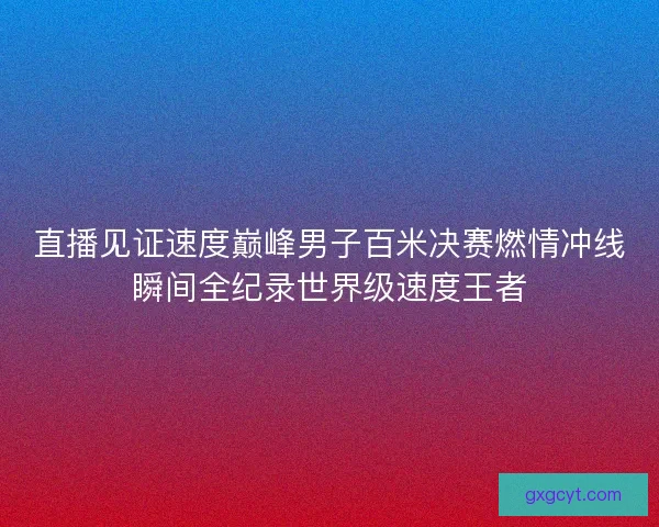 直播见证速度巅峰男子百米决赛燃情冲线瞬间全纪录世界级速度王者