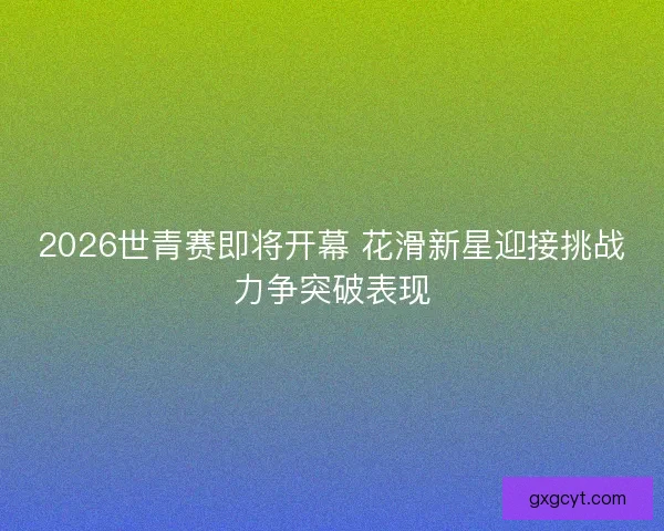 2026世青赛即将开幕 花滑新星迎接挑战力争突破表现