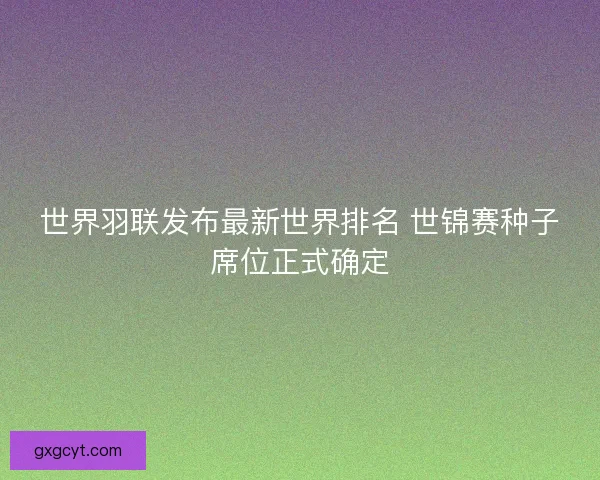 世界羽联发布最新世界排名 世锦赛种子席位正式确定