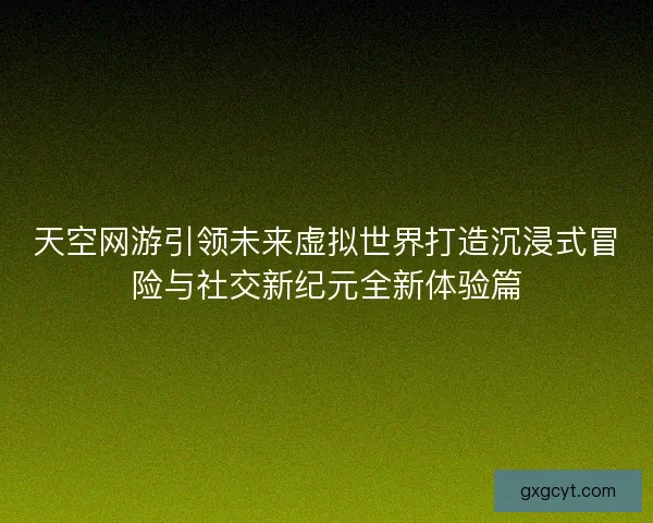 天空网游引领未来虚拟世界打造沉浸式冒险与社交新纪元全新体验篇 天空网游引领未来虚拟世界打造沉浸式冒险与社交新纪元全新体验篇