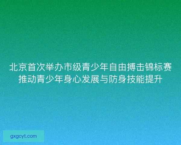 北京首次举办市级青少年自由搏击锦标赛推动青少年身心发展与防身技能提升