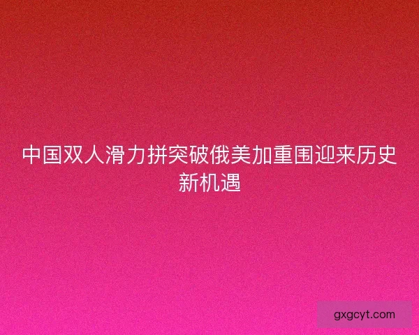 中国双人滑力拼突破俄美加重围迎来历史新机遇 中国双人滑力拼突破俄美加重围迎来历史新机遇