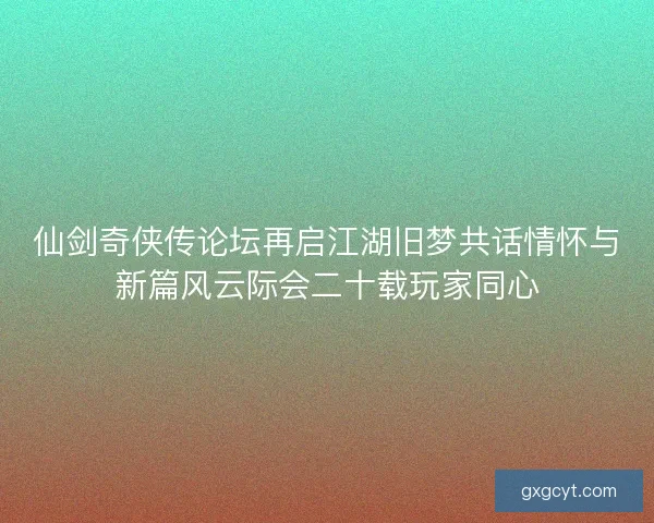 仙剑奇侠传论坛再启江湖旧梦共话情怀与新篇风云际会二十载玩家同心