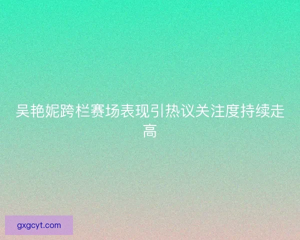 吴艳妮跨栏赛场表现引热议关注度持续走高