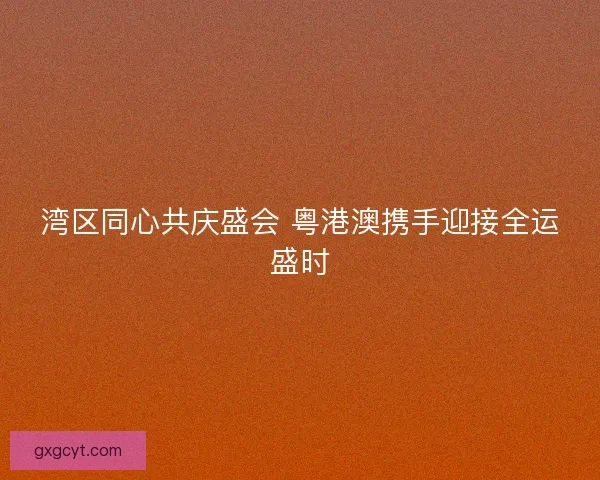 湾区同心共庆盛会 粤港澳携手迎接全运盛时 湾区同心共庆盛会 粤港澳携手迎接全运盛时