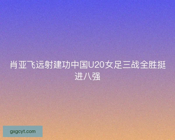 肖亚飞远射建功中国U20女足三战全胜挺进八强 肖亚飞远射建功中国U20女足三战全胜挺进八强