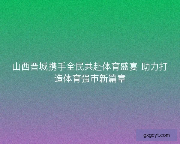 山西晋城携手全民共赴体育盛宴 助力打造体育强市新篇章 山西晋城携手全民共赴体育盛宴 助力打造体育强市新篇章
